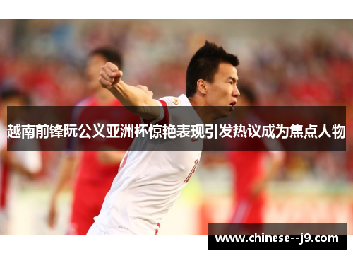越南前锋阮公义亚洲杯惊艳表现引发热议成为焦点人物