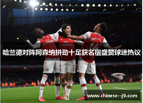 哈兰德对阵阿森纳拼劲十足获名宿盛赞球迷热议